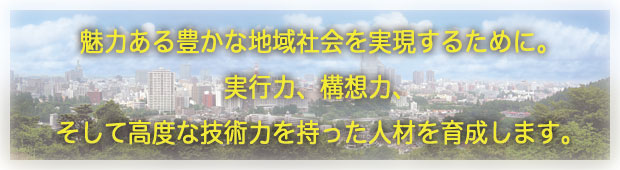 魅力ある豊かな地域社会を実現するために。実行力、構想力、そして高度な技術力を持った人材を育成します。